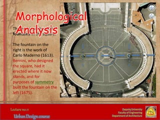 There are two beautiful
fountains in the square.
The fountain on the
right is the work of
Carlo Maderno (1613).
Bernini, who designed
the square, had it
erected where it now
stands, and for
purposes of symmetry
built the fountain on the
left (1675).
Zaqaziq University
Faculty of Engineering
Department of Architecture
Morphological
Analysis
 