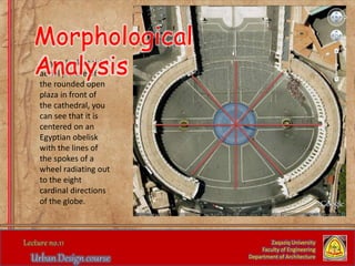 Zaqaziq University
Faculty of Engineering
Department of Architecture
As you look at this
aerial picture of
the rounded open
plaza in front of
the cathedral, you
can see that it is
centered on an
Egyptian obelisk
with the lines of
the spokes of a
wheel radiating out
to the eight
cardinal directions
of the globe.
Morphological
Analysis
 