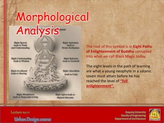 The root of this symbol is in Eight Paths
of Enlightenment of Buddha corrupted
into what we call Black Magic today.
The eight levels in the path of learning
are what a young neophyte in a satanic
coven must attain before he has
reached the level of “full
enlightenment”.
.
Zaqaziq University
Faculty of Engineering
Department of Architecture
Morphological
Analysis
 