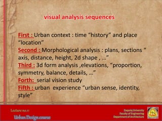 Zaqaziq University
Faculty of Engineering
Department of Architecture
visual analysis sequences
First : Urban context : time “history” and place
“location”
Second : Morphological analysis : plans, sections “
axis, distance, height, 2d shape , …”
Third : 3d form analysis ,elevations, “proportion,
symmetry, balance, details, …”
Forth: serial vision study
Fifth : urban experience “urban sense, identity,
style”
 