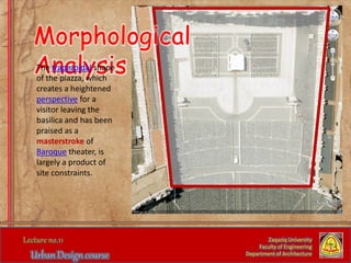Zaqaziq University
Faculty of Engineering
Department of Architecture
Morphological
AnalysisThe trapezoidal shape
of the piazza, which
creates a heightened
perspective for a
visitor leaving the
basilica and has been
praised as a
masterstroke of
Baroque theater, is
largely a product of
site constraints.
 