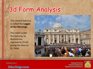 The central balcony
is called the Loggia
of the Blessings.
The relief under
the balcony, by
Buonvicino,
represents Christ
giving the keys to
St. Peter.
Zaqaziq University
Faculty of Engineering
Department of Architecture
3d Form Analysis
 