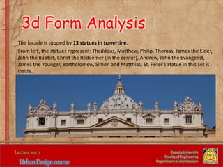 The facade is topped by 13 statues in travertine.
From left, the statues represent: Thaddeus, Matthew, Philip, Thomas, James the Elder,
John the Baptist, Christ the Redeemer (in the center), Andrew, John the Evangelist,
James the Younger, Bartholomew, Simon and Matthias. St. Peter's statue in this set is
inside.
Zaqaziq University
Faculty of Engineering
Department of Architecture
3d Form Analysis
 