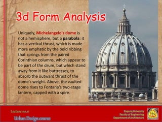 Zaqaziq University
Faculty of Engineering
Department of Architecture
Uniquely, Michelangelo's dome is
not a hemisphere, but a parabola: it
has a vertical thrust, which is made
more emphatic by the bold ribbing
that springs from the paired
Corinthian columns, which appear to
be part of the drum, but which stand
away from it like buttresses, to
absorb the outward thrust of the
dome's weight. Above, the vaulted
dome rises to Fontana's two-stage
lantern, capped with a spire.
3d Form Analysis
 