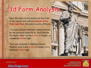 Near the stairs to the basilica at the front
of the square are colossal statues of Sts.
Peter and Paul, the patron saints of Rome.
The new statues had been commissioned
by the previous pope for St. Paul Outside
the Walls. Peter stands 5.55m in height, on
a pedestal 4.91m high.
Paul was sculpted in 1838 by Adamo
Tadolini, and is also 5.55m in height, on a
pedestal 4.91m high.
Zaqaziq University
Faculty of Engineering
Department of Architecture
3d Form Analysis
 