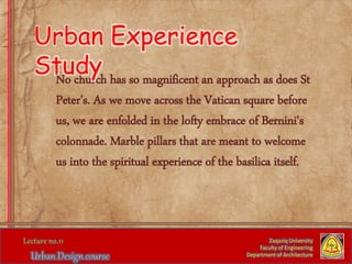 No church has so magnificent an approach as does St
Peter's. As we move across the Vatican square before
us, we are enfolded in the lofty embrace of Bernini's
colonnade. Marble pillars that are meant to welcome
us into the spiritual experience of the basilica itself.
Zaqaziq University
Faculty of Engineering
Department of Architecture
Urban Experience
Study
 
