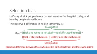 Selection bias
Let’s say all sick people in our dataset went to the hospital today, and
healthy people stayed home
The observed difference in health tomorrow is:
Δobs = [(Sick and went to hospital) – (Sick if stayed home)] +
[(Sick if stayed home) - (Healthy and stayed home)]
Causal effect
Selection bias
(Baseline difference between those who opted in to the treatment and those who didn’t)
 