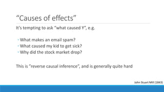 “Causes of effects”
It’s tempting to ask “what caused Y”, e.g.
◦ What makes an email spam?
◦ What caused my kid to get sick?
◦ Why did the stock market drop?
This is ”reverse causal inference”, and is generally quite hard
John Stuart Mill (1843)
 