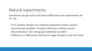 Natural experiments
Sometimes we get lucky and nature effectively runs experiments for
us, e.g.:
◦ As-if random: People are randomly exposed to water sources
◦ Instrumental variables: A lottery influences military service
◦ Discontinuities: Star ratings get arbitrarily rounded
◦ Difference in differences: Minimum wage changes in just one state
 