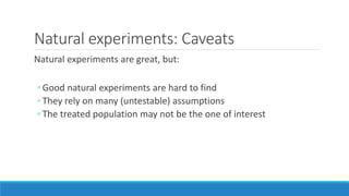 Natural experiments: Caveats
Natural experiments are great, but:
◦ Good natural experiments are hard to find
◦ They rely on many (untestable) assumptions
◦ The treated population may not be the one of interest
 