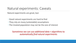 Natural experiments: Caveats
Natural experiments are great, but:
◦ Good natural experiments are hard to find
◦ They rely on many (untestable) assumptions
◦ The treated population may not be the one of interest
Sometimes we can use additional data + algorithms to
automatically find natural experiments
 