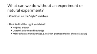 What can we do without an experiment or
natural experiment?
• Condition on the “right” variables
• How to find the right variables?
• No good answer
• Depends on domain knowledge
• Many different frameworks (e.g. Pearlian graphical models and do-calculus)
 