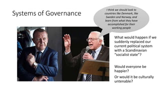 Systems of Governance
I think we should look to
countries like Denmark, like
Sweden and Norway, and
learn from what they have
accomplished for their
working people
What would happen if we
suddenly replaced our
current political system
with a Scandinavian
“socialist state”?
Would everyone be
happier?
Or would it be culturally
untenable?
 