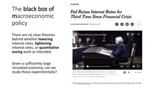 The black box of
macroeconomic
policy
There are no clear theories
behind whether lowering
interest rates, tightening
interest rates, or quantitative
easing work as intended.
Given a sufficiently large
simulated economy, can we
study these experimentally?
 
