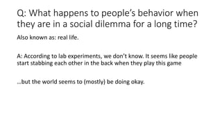 Q: What happens to people’s behavior when
they are in a social dilemma for a long time?
Also known as: real life.
A: According to lab experiments, we don’t know. It seems like people
start stabbing each other in the back when they play this game
…but the world seems to (mostly) be doing okay.
 