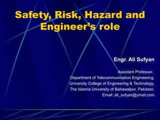 Safety, Risk, Hazard and
Engineer’s role
Engr. Ali Sufyan
Assistant Professor,
Department of Telecommunication Engineering,
University College of Engineering & Technology,
The Islamia University of Bahawalpur, Pakistan.
Email: ali_sufyan@ymail.com
 