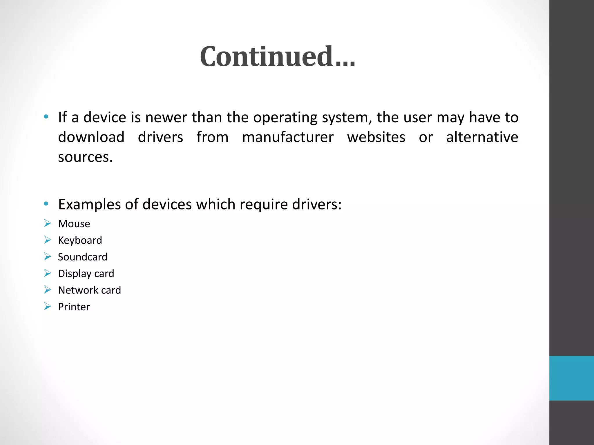 Continued…
• If a device is newer than the operating system, the user may have to
download drivers from manufacturer websites or alternative
sources.
• Examples of devices which require drivers:
 Mouse
 Keyboard
 Soundcard
 Display card
 Network card
 Printer
 