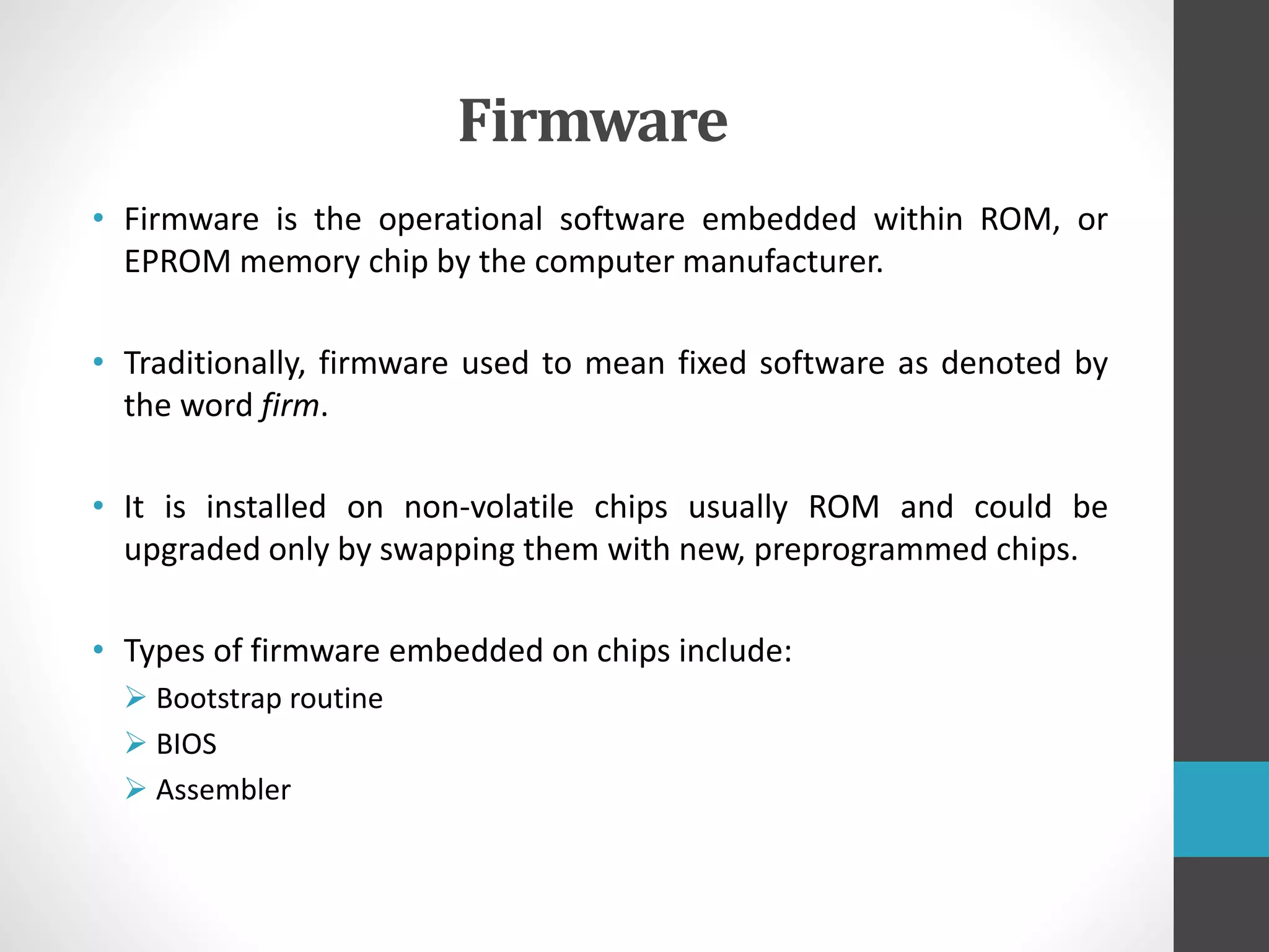 Firmware
• Firmware is the operational software embedded within ROM, or
EPROM memory chip by the computer manufacturer.
• Traditionally, firmware used to mean fixed software as denoted by
the word firm.
• It is installed on non-volatile chips usually ROM and could be
upgraded only by swapping them with new, preprogrammed chips.
• Types of firmware embedded on chips include:
 Bootstrap routine
 BIOS
 Assembler
 