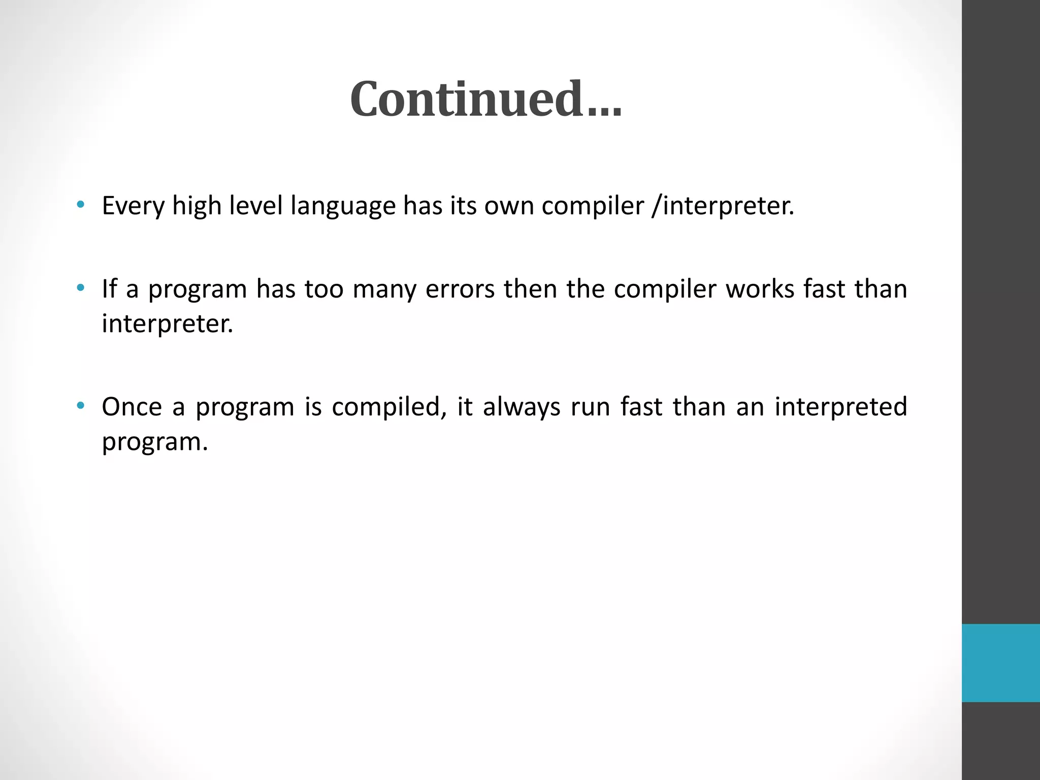 Continued…
• Every high level language has its own compiler /interpreter.
• If a program has too many errors then the compiler works fast than
interpreter.
• Once a program is compiled, it always run fast than an interpreted
program.
 
