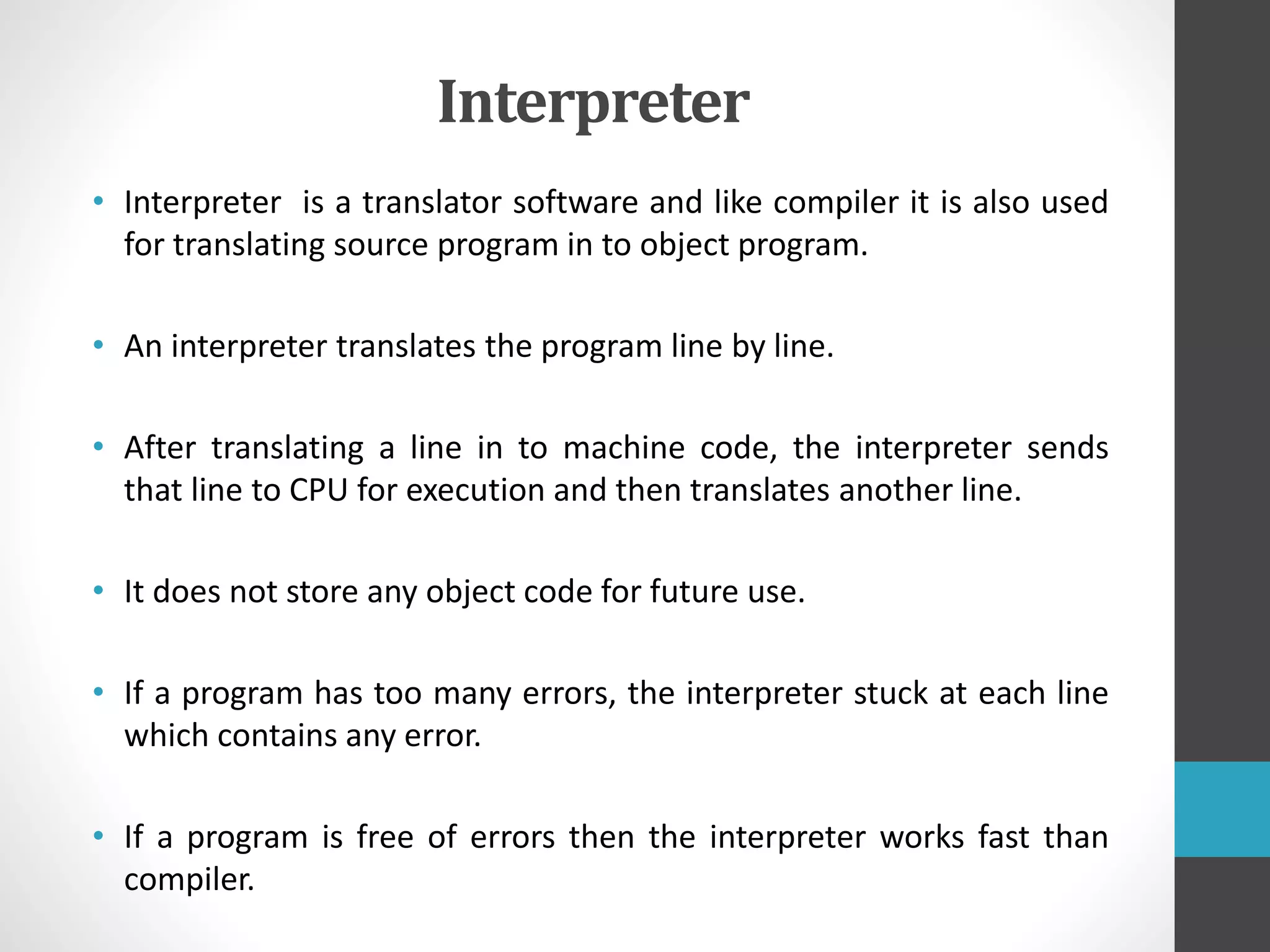 Interpreter
• Interpreter is a translator software and like compiler it is also used
for translating source program in to object program.
• An interpreter translates the program line by line.
• After translating a line in to machine code, the interpreter sends
that line to CPU for execution and then translates another line.
• It does not store any object code for future use.
• If a program has too many errors, the interpreter stuck at each line
which contains any error.
• If a program is free of errors then the interpreter works fast than
compiler.
 