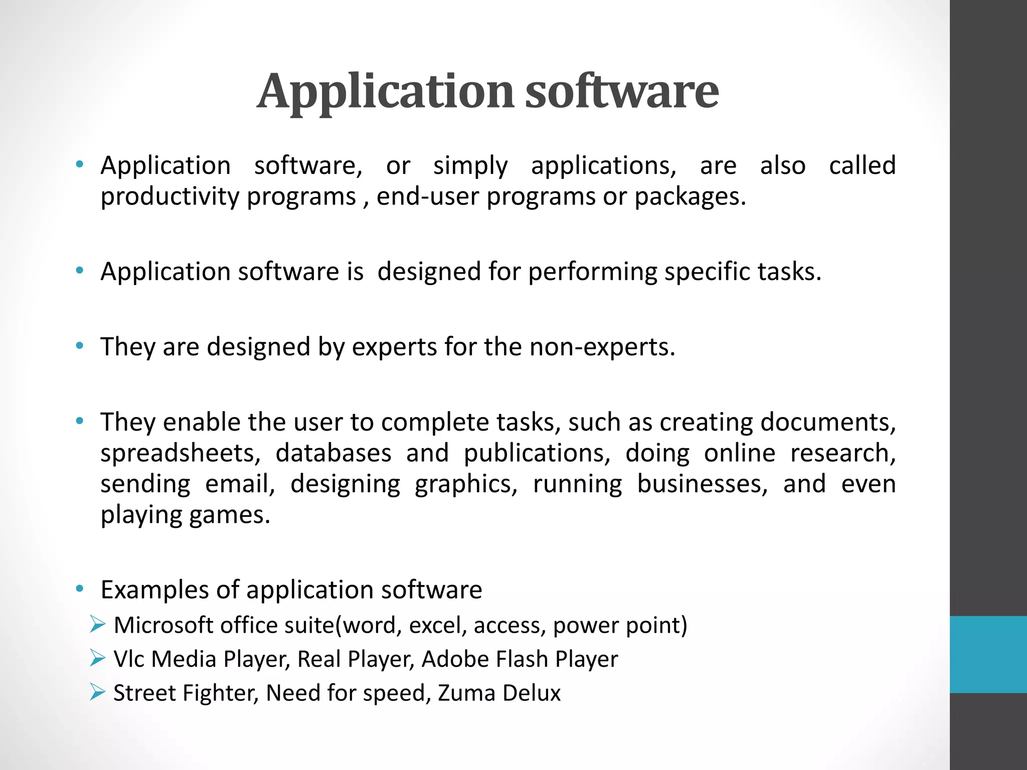 Application software
• Application software, or simply applications, are also called
productivity programs , end-user programs or packages.
• Application software is designed for performing specific tasks.
• They are designed by experts for the non-experts.
• They enable the user to complete tasks, such as creating documents,
spreadsheets, databases and publications, doing online research,
sending email, designing graphics, running businesses, and even
playing games.
• Examples of application software
 Microsoft office suite(word, excel, access, power point)
 Vlc Media Player, Real Player, Adobe Flash Player
 Street Fighter, Need for speed, Zuma Delux
 