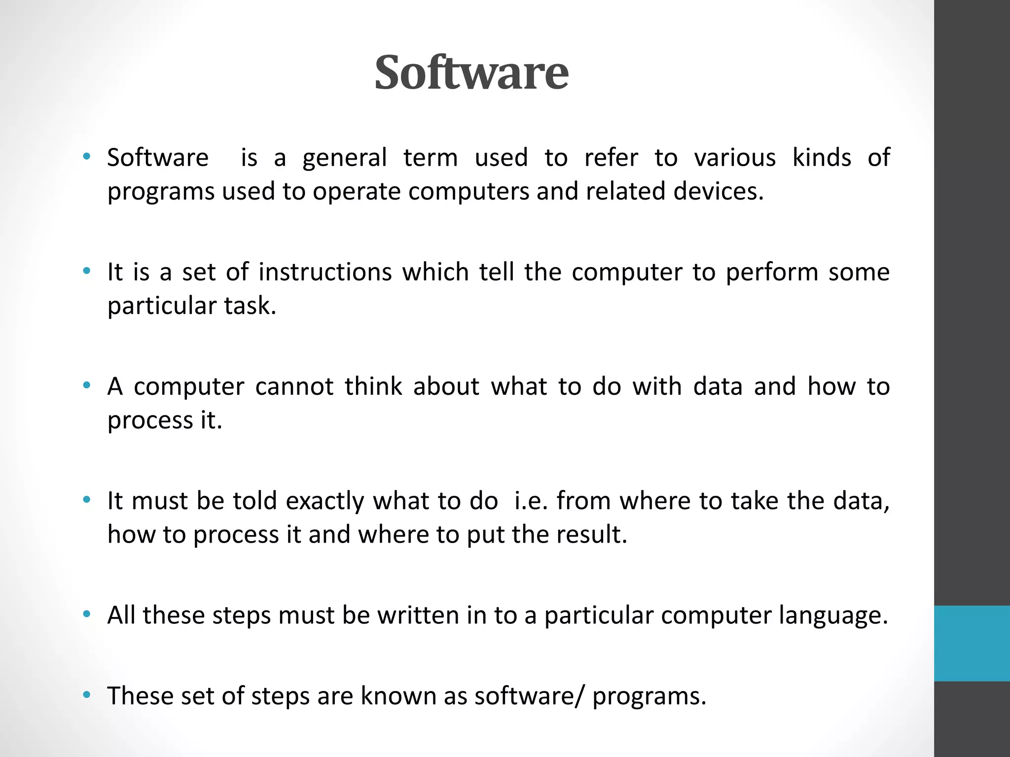 Software
• Software is a general term used to refer to various kinds of
programs used to operate computers and related devices.
• It is a set of instructions which tell the computer to perform some
particular task.
• A computer cannot think about what to do with data and how to
process it.
• It must be told exactly what to do i.e. from where to take the data,
how to process it and where to put the result.
• All these steps must be written in to a particular computer language.
• These set of steps are known as software/ programs.
 