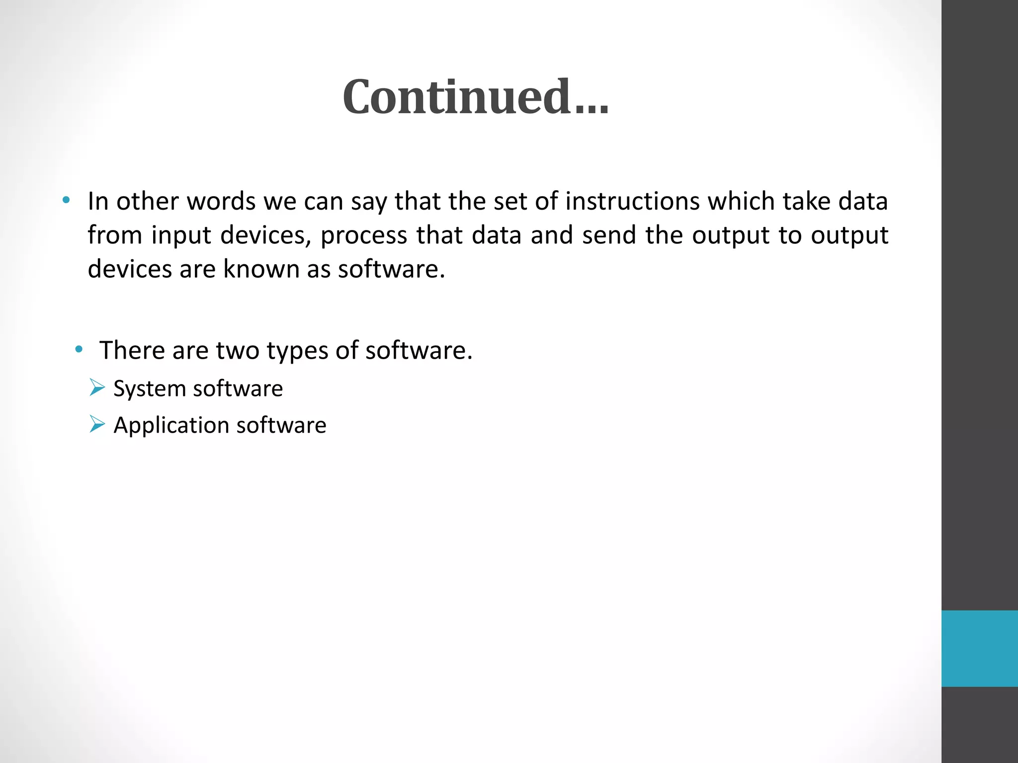Continued…
• In other words we can say that the set of instructions which take data
from input devices, process that data and send the output to output
devices are known as software.
• There are two types of software.
 System software
 Application software
 