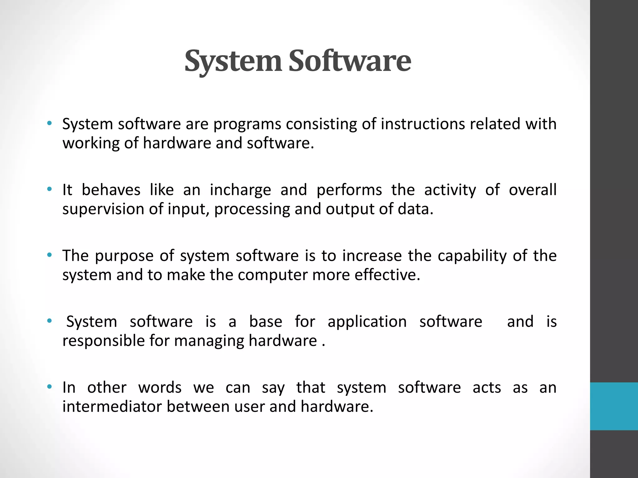 System Software
• System software are programs consisting of instructions related with
working of hardware and software.
• It behaves like an incharge and performs the activity of overall
supervision of input, processing and output of data.
• The purpose of system software is to increase the capability of the
system and to make the computer more effective.
• System software is a base for application software and is
responsible for managing hardware .
• In other words we can say that system software acts as an
intermediator between user and hardware.
 