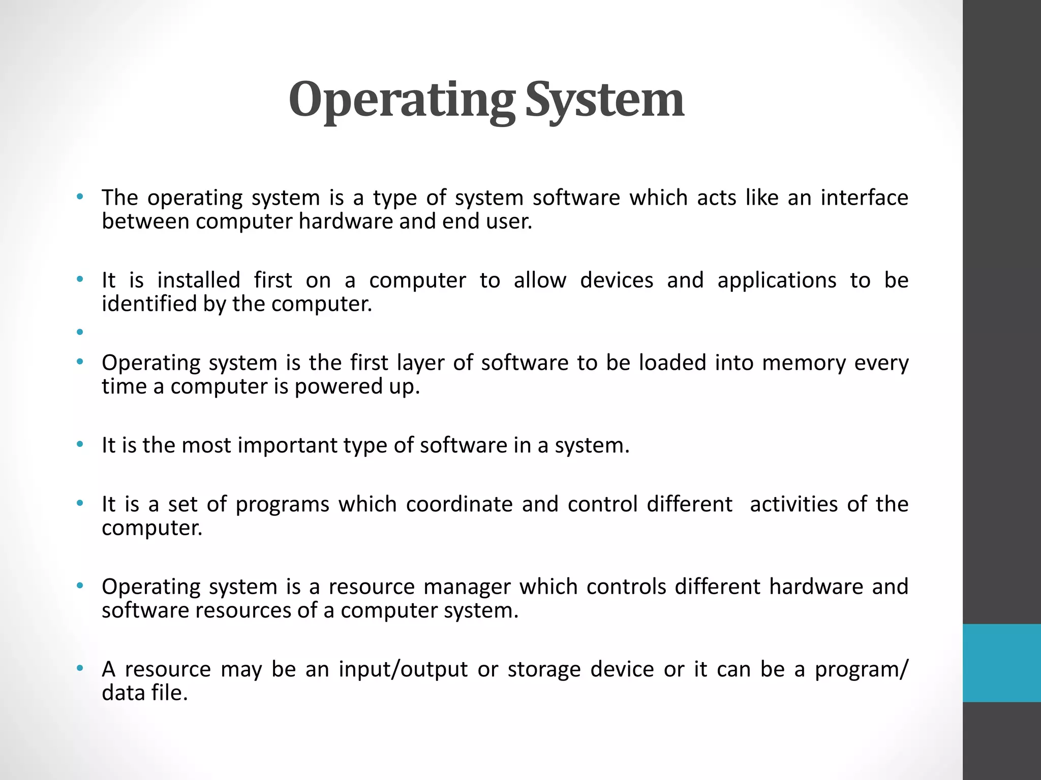Operating System
• The operating system is a type of system software which acts like an interface
between computer hardware and end user.
• It is installed first on a computer to allow devices and applications to be
identified by the computer.
•
• Operating system is the first layer of software to be loaded into memory every
time a computer is powered up.
• It is the most important type of software in a system.
• It is a set of programs which coordinate and control different activities of the
computer.
• Operating system is a resource manager which controls different hardware and
software resources of a computer system.
• A resource may be an input/output or storage device or it can be a program/
data file.
 