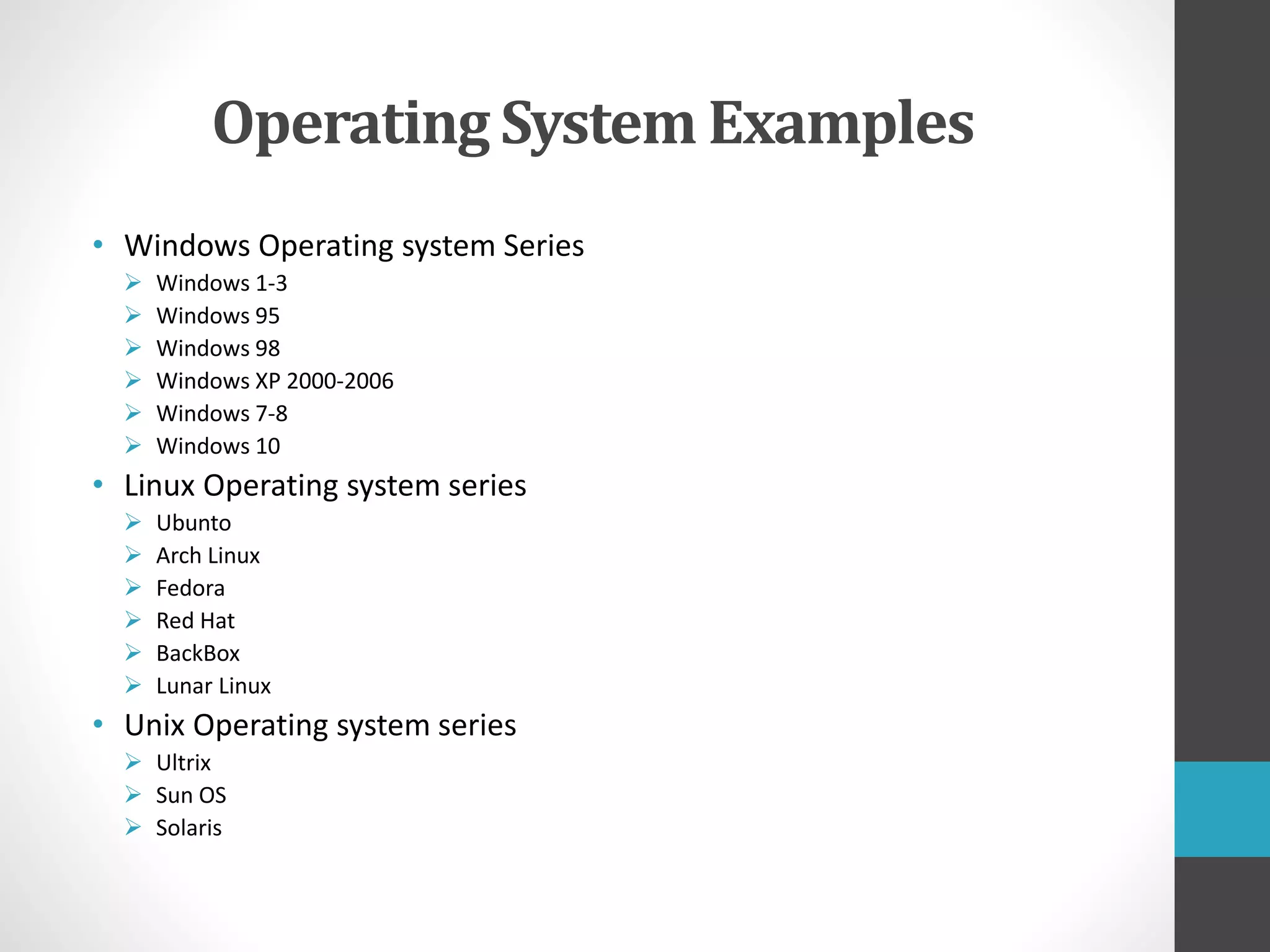 Operating System Examples
• Windows Operating system Series
 Windows 1-3
 Windows 95
 Windows 98
 Windows XP 2000-2006
 Windows 7-8
 Windows 10
• Linux Operating system series
 Ubunto
 Arch Linux
 Fedora
 Red Hat
 BackBox
 Lunar Linux
• Unix Operating system series
 Ultrix
 Sun OS
 Solaris
 