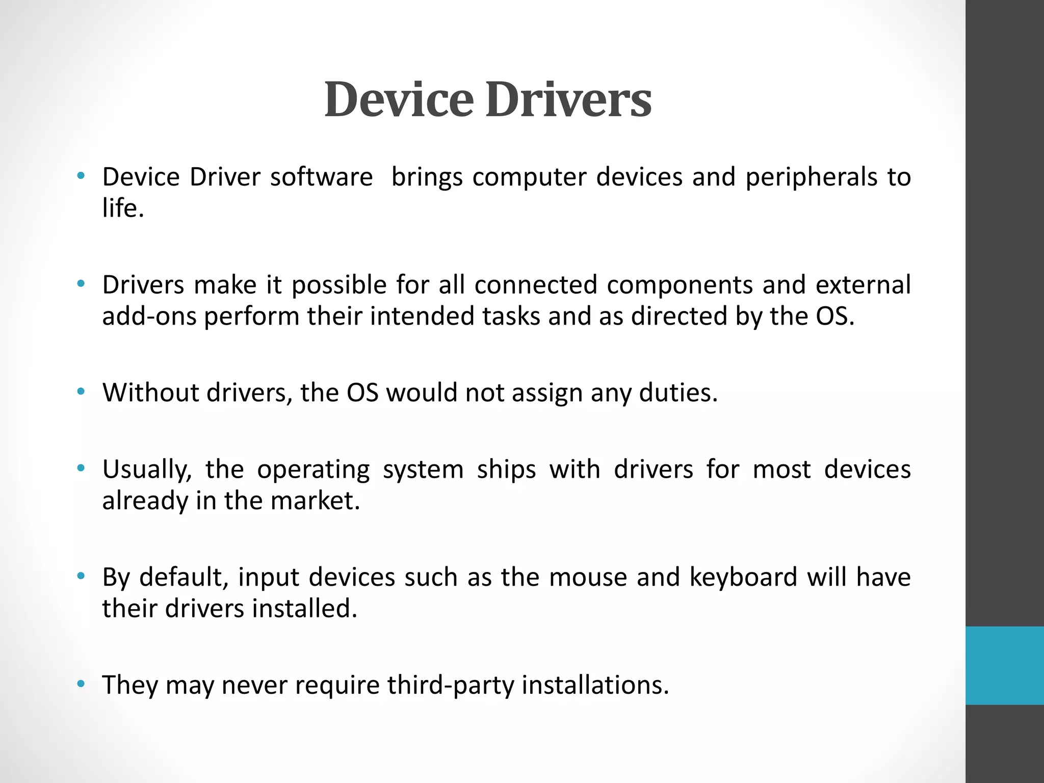 Device Drivers
• Device Driver software brings computer devices and peripherals to
life.
• Drivers make it possible for all connected components and external
add-ons perform their intended tasks and as directed by the OS.
• Without drivers, the OS would not assign any duties.
• Usually, the operating system ships with drivers for most devices
already in the market.
• By default, input devices such as the mouse and keyboard will have
their drivers installed.
• They may never require third-party installations.
 