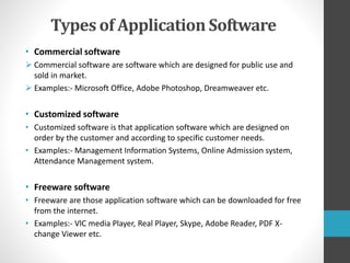 Types of Application Software
• Commercial software
 Commercial software are software which are designed for public use and
sold in market.
 Examples:- Microsoft Office, Adobe Photoshop, Dreamweaver etc.
• Customized software
• Customized software is that application software which are designed on
order by the customer and according to specific customer needs.
• Examples:- Management Information Systems, Online Admission system,
Attendance Management system.
• Freeware software
• Freeware are those application software which can be downloaded for free
from the internet.
• Examples:- VlC media Player, Real Player, Skype, Adobe Reader, PDF X-
change Viewer etc.
 