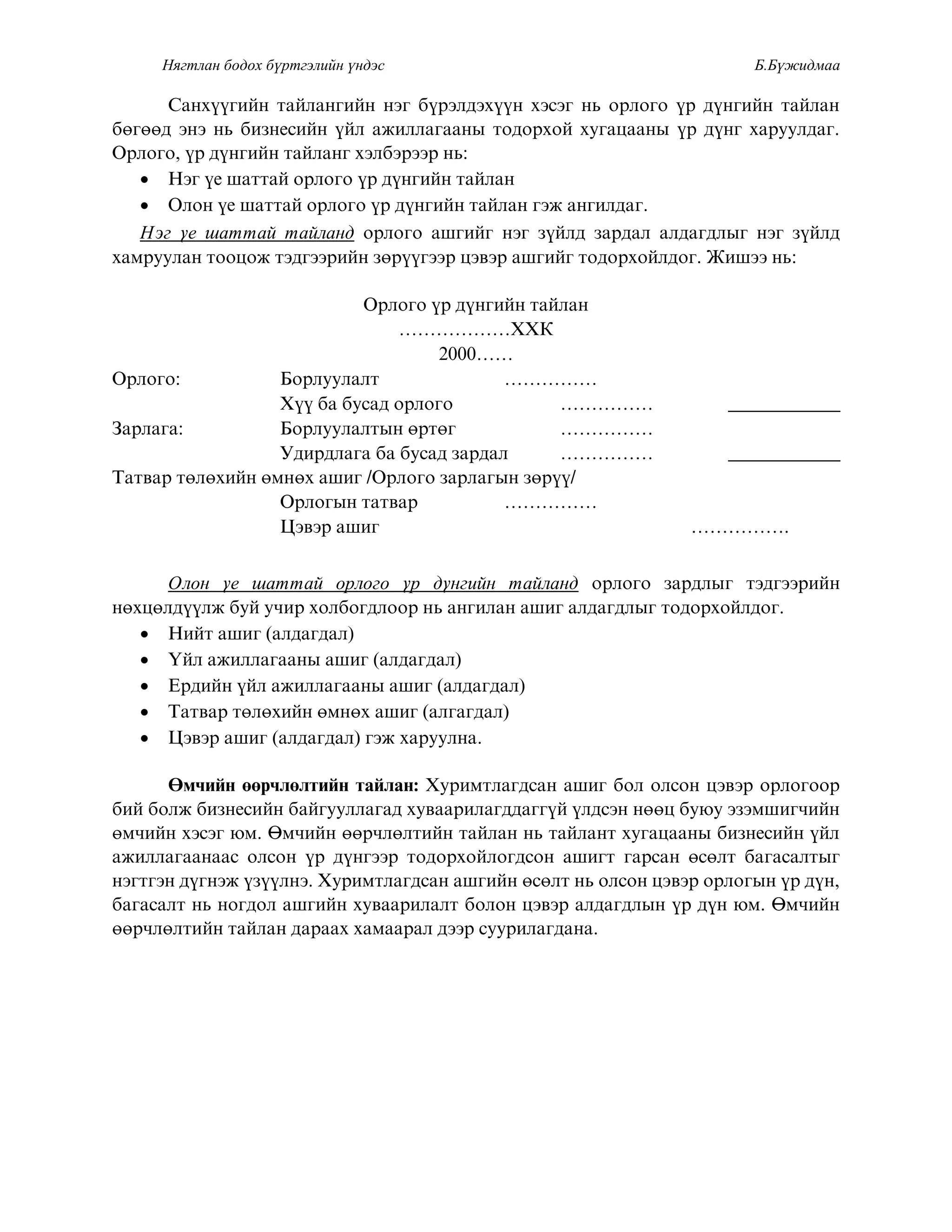 Нягтлан бодох бүртгэлийн үндэс Б.Бүжидмаа
Ñàíõ¿¿ãèéí òàéëàíãèéí íýã á¿ðýëäýõ¿¿í õýñýã íü îðëîãî ¿ð ä¿íãèéí òàéëàí
áºãººä ýíý íü áèçíåñèéí ¿éë àæèëëàãààíû òîäîðõîé õóãàöààíû ¿ð ä¿íã õàðóóëäàã.
Îðëîãî, ¿ð ä¿íãèéí òàéëàíã õýëáýðýýð íü:
 Нэг ¿å øаттай îрлîгî ¿р д¿нгийн тайлан
 Îëîí ¿å øàòòàé îðëîãî ¿ð ä¿íãèéí òàéëàí ãýæ àíãèëäàã.
Нэг ¿å øàòòàé òàéëàíä îðëîãî àøãèéã íýã ç¿éëä çàðäàë àëäàãäëûã íýã ç¿éëä
õàìðóóëàí òîîöîæ òýäãýýðèéí çºð¿¿ãýýð öýâýð àøãèéã òîäîðõîéëäîã. Æèøýý íü:
Îðëîãî ¿ð ä¿íãèéí òàéëàí
………………ÕÕÊ
2000……
Îðëîãî: Áîðëóóëàëò ……………
Õ¿¿ áà áóñàä îðëîãî …………… ____________
Çàðëàãà: Áîðëóóëàëòûí ºðòºã ……………
Óäèðäëàãà áà áóñàä çàðäàë …………… ____________
Òàòâàð òºëºõèéí ºìíºõ àøèã /Îðëîãî çàðëàãûí çºð¿¿/
Îðëîãûí òàòâàð ……………
Öýâýð àøèã …………….
Îëîí ¿å øàòòàé îðëîãî ¿ð ä¿íãèéí òàéëàíä îðëîãî çàðäëûã òýäãýýðèéí
íºõöºëä¿¿ëæ áóé ó÷èð õîëáîãäëîîð íü àíãèëàí àøèã àëäàãäëûã òîäîðõîéëäîã.
 Íèéò àøèã (àëäàãäàë)
 ¯éë àæèëëàãààíû àøèã (àëäàãäàë)
 Åðäèéí ¿éë àæèëëàãààíû àøèã (àëäàãäàë)
 Òàòâàð òºëºõèéí ºìíºõ àøèã (àëãàãäàë)
 Öýâýð àøèã (àëäàãäàë) ãýæ õàðóóëíà.
ªì÷èéí ººð÷ëºëòèéí òàéëàí: Õóðèìòëàãäñàí àøèã áîë îëñîí öýâýð îðëîãîîð
áèé áîëæ áèçíåñèéí áàéãóóëëàãàä õóâààðèëàãääàãã¿é ¿ëäñýí íººö áóþó ýçýìøèã÷èéí
ºì÷èéí õýñýã þì. ªì÷èéí ººð÷ëºëòèéí òàéëàí íü òàéëàíò õóãàöààíû áèçíåñèéí ¿éë
àæèëëàãààíààñ îëñîí ¿ð ä¿íãýýð òîäîðõîéëîãäñîí àøèãò ãàðñàí ºñºëò áàãàñàëòûã
íýãòãýí ä¿ãíýæ ¿ç¿¿ëíý. Õóðèìòëàãäñàí àøãèéí ºñºëò íü îëñîí öýâýð îðëîãûí ¿ð ä¿í,
áàãàñàëò íü íîãäîë àøãèéí õóâààðèëàëò áîëîí öýâýð àëäàãäëûí ¿ð ä¿í þì. ªì÷èéí
ººð÷ëºëòèéí òàéëàí äàðààõ õàìààðàë äýýð ñóóðèëàãäàíà.
 