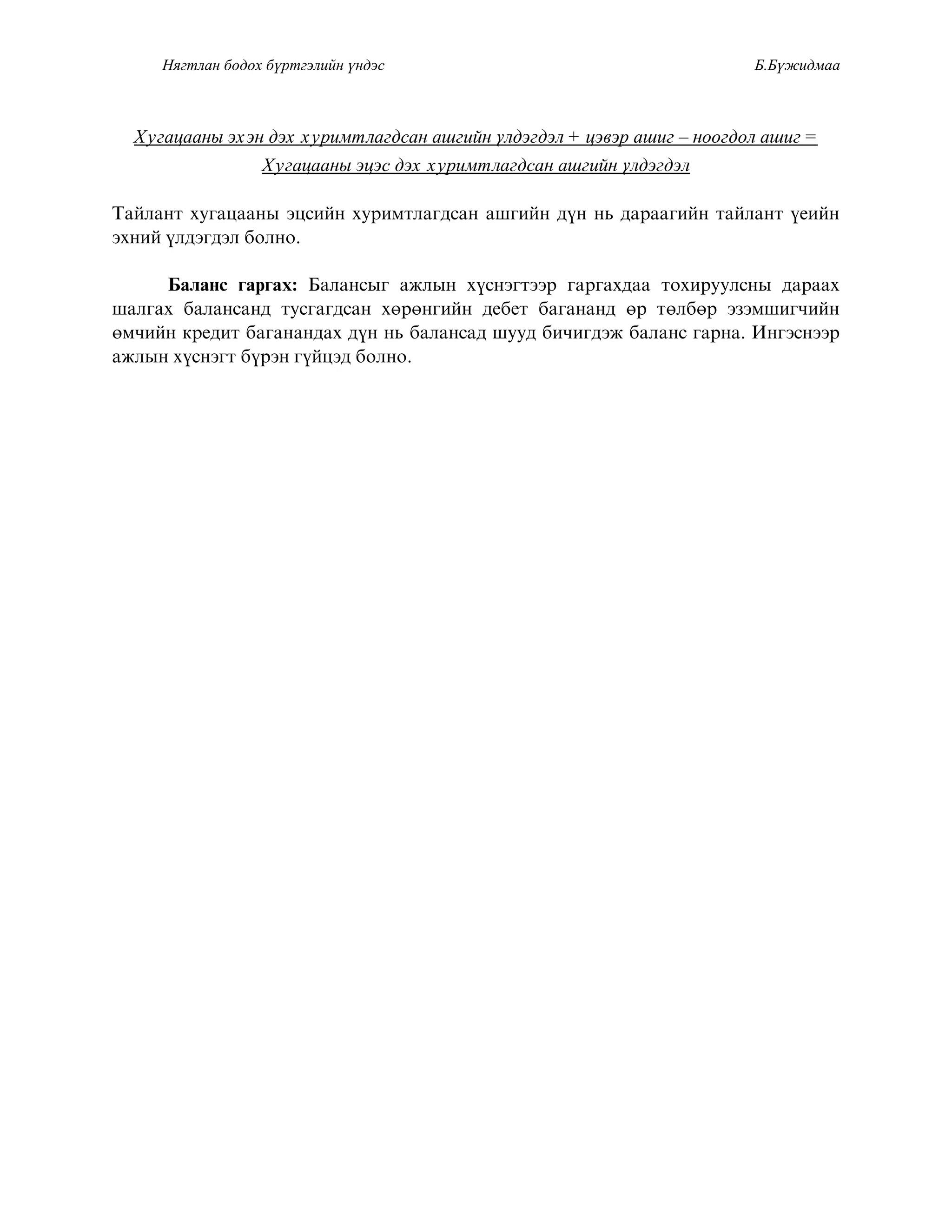 Нягтлан бодох бүртгэлийн үндэс Б.Бүжидмаа
Õóãàöààíû ýõýí äýõ õóðèìòëàãäñàí àøãèéí ¿ëäýãäýë + öýâýð àøèã – íîîãäîë àøèã =
Õóãàöààíû ýöýñ äýõ õóðèìòëàãäñàí àøãèéí ¿ëäýãäýë
Òàéëàíò õóãàöààíû ýöñèéí õóðèìòëàãäñàí àøãèéí ä¿í íü äàðààãèéí òàéëàíò ¿åèéí
ýõíèé ¿ëäýãäýë áîëíî.
Áàëàíñ ãàðãàõ: Áàëàíñûã àæëûí õ¿ñíýãòýýð ãàðãàõäàà òîõèðóóëñíû äàðààõ
øàëãàõ áàëàíñàíä òóñãàãäñàí õºðºíãèéí äåáåò áàãàíàíä ºð òºëáºð ýçýìøèã÷èéí
ºì÷èéí êðåäèò áàãàíàíäàõ ä¿í íü áàëàíñàä øóóä áè÷èãäýæ áàëàíñ ãàðíà. Èíãýñíýýð
àæëûí õ¿ñíýãò á¿ðýí ã¿éöýä áîëíî.
 