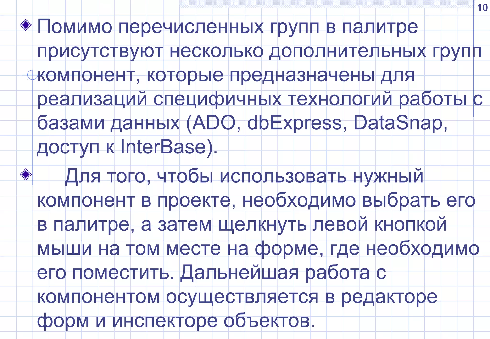 10
Помимо перечисленных групп в палитре
присутствуют несколько дополнительных групп
компонент, которые предназначены для
реализаций специфичных технологий работы с
базами данных (ADO, dbExpress, DataSnap,
доступ к InterBase).
Для того, чтобы использовать нужный
компонент в проекте, необходимо выбрать его
в палитре, а затем щелкнуть левой кнопкой
мыши на том месте на форме, где необходимо
его поместить. Дальнейшая работа с
компонентом осуществляется в редакторе
форм и инспекторе объектов.
 