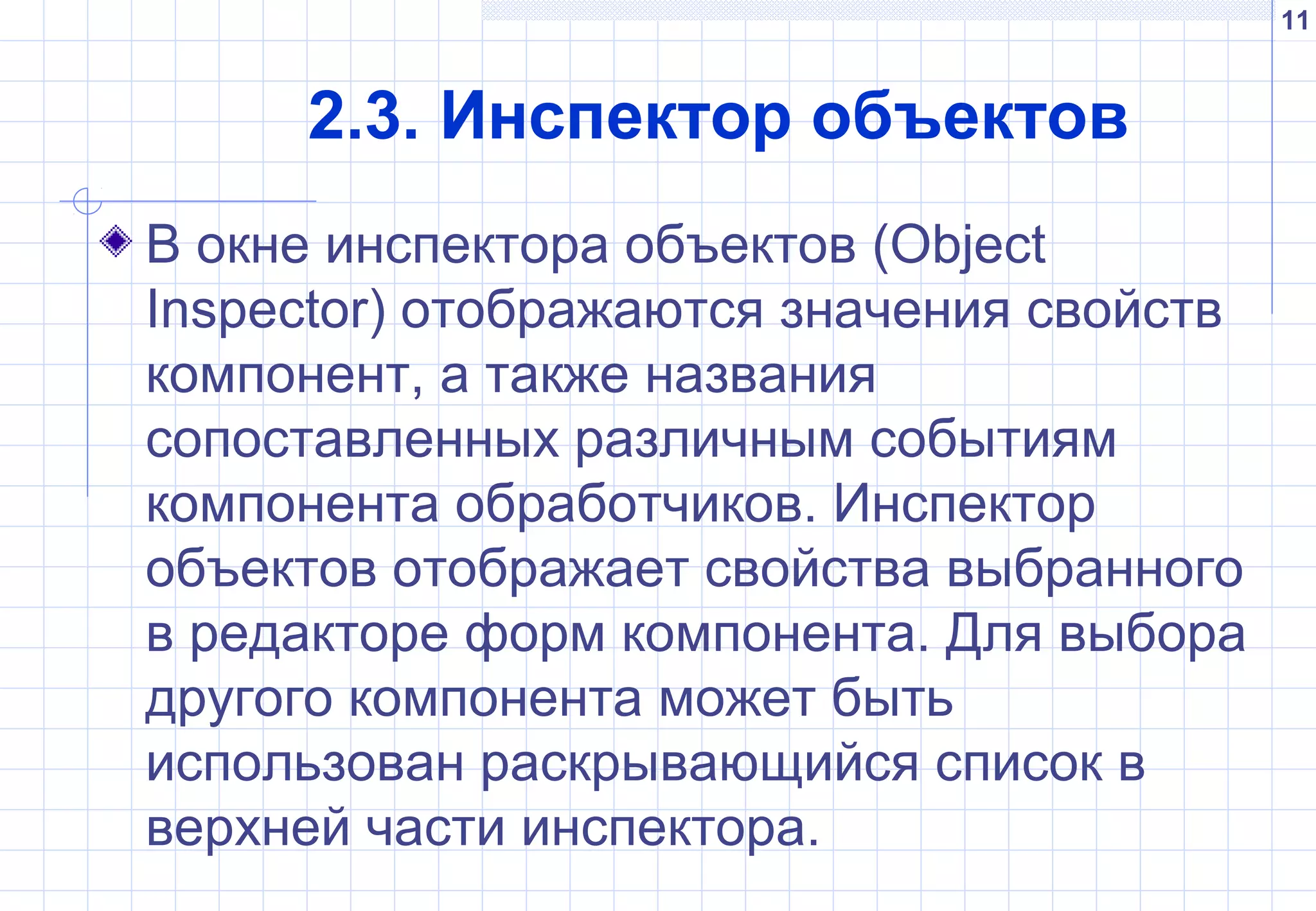 11
2.3. Инспектор объектов
В окне инспектора объектов (Object
Inspector) отображаются значения свойств
компонент, а также названия
сопоставленных различным событиям
компонента обработчиков. Инспектор
объектов отображает свойства выбранного
в редакторе форм компонента. Для выбора
другого компонента может быть
использован раскрывающийся список в
верхней части инспектора.
 