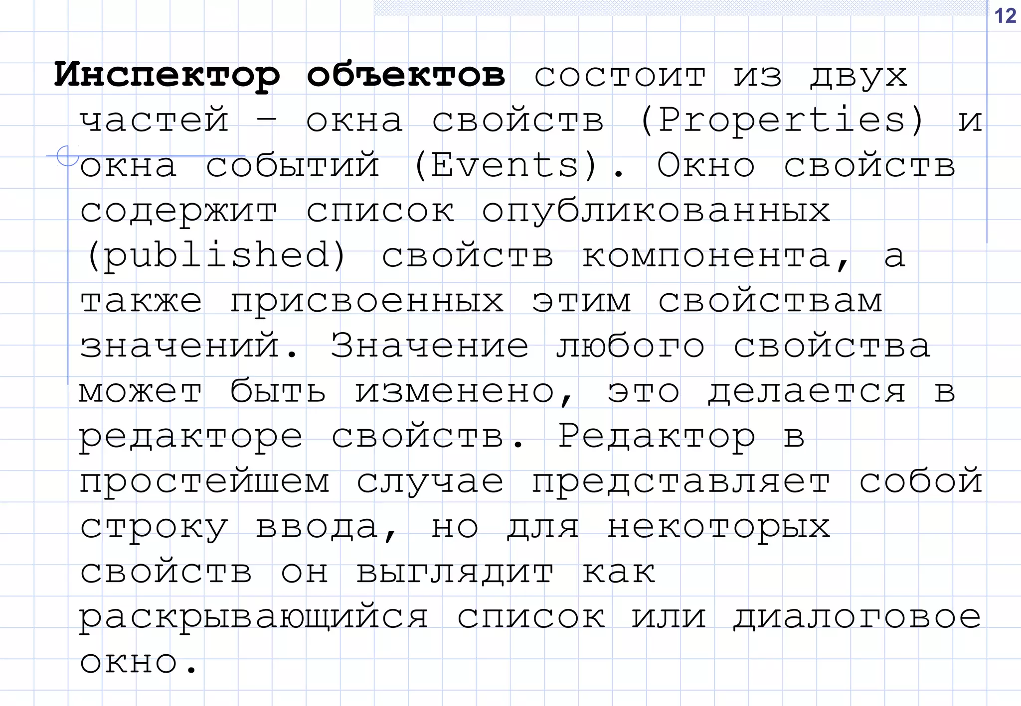 12
Инспектор объектов состоит из двух
частей – окна свойств (Properties) и
окна событий (Events). Окно свойств
содержит список опубликованных
(published) свойств компонента, а
также присвоенных этим свойствам
значений. Значение любого свойства
может быть изменено, это делается в
редакторе свойств. Редактор в
простейшем случае представляет собой
строку ввода, но для некоторых
свойств он выглядит как
раскрывающийся список или диалоговое
окно.
 