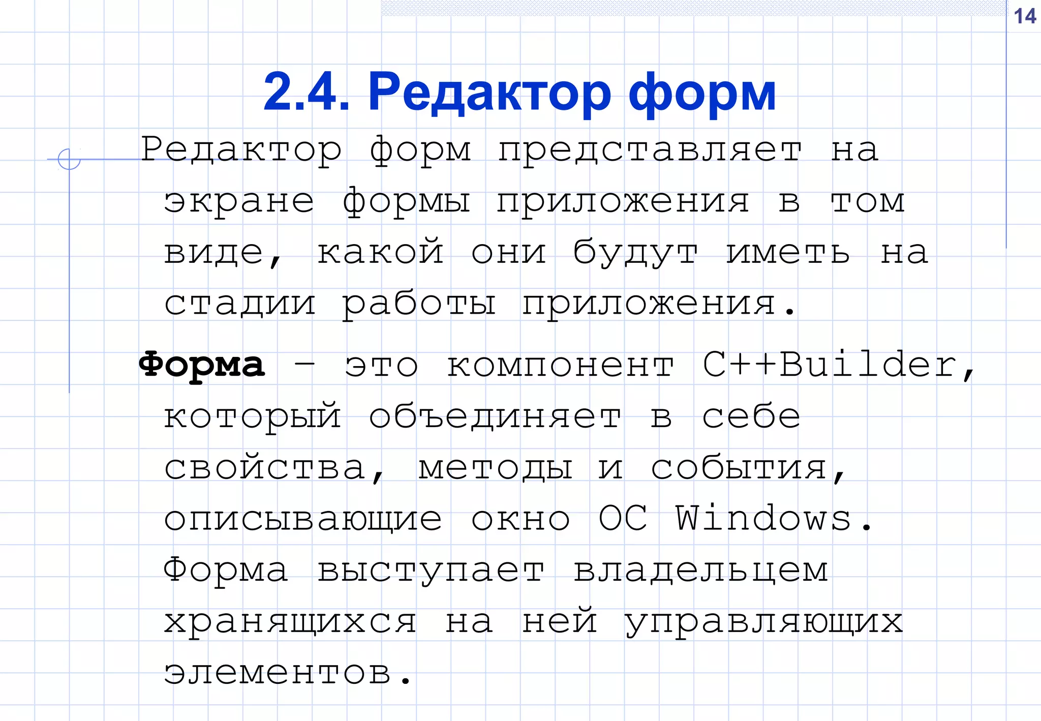 14
2.4. Редактор форм
Редактор форм представляет на
экране формы приложения в том
виде, какой они будут иметь на
стадии работы приложения.
Форма – это компонент С++Builder,
который объединяет в себе
свойства, методы и события,
описывающие окно ОС Windows.
Форма выступает владельцем
хранящихся на ней управляющих
элементов.
 
