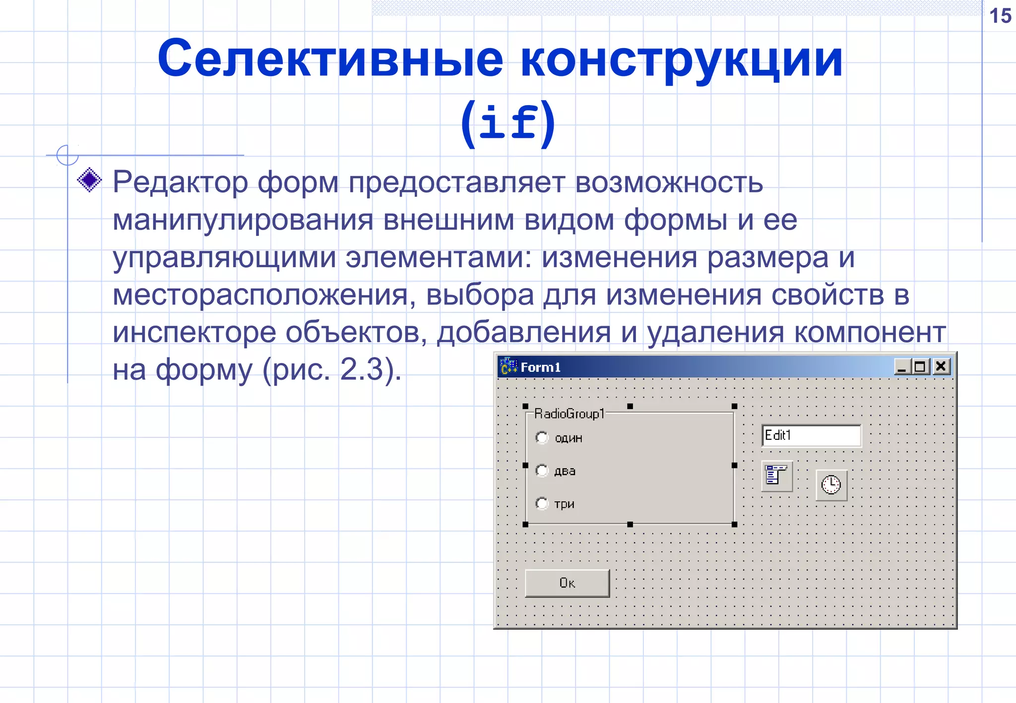 15
Селективные конструкции
(if)
Редактор форм предоставляет возможность
манипулирования внешним видом формы и ее
управляющими элементами: изменения размера и
месторасположения, выбора для изменения свойств в
инспекторе объектов, добавления и удаления компонент
на форму (рис. 2.3).
 