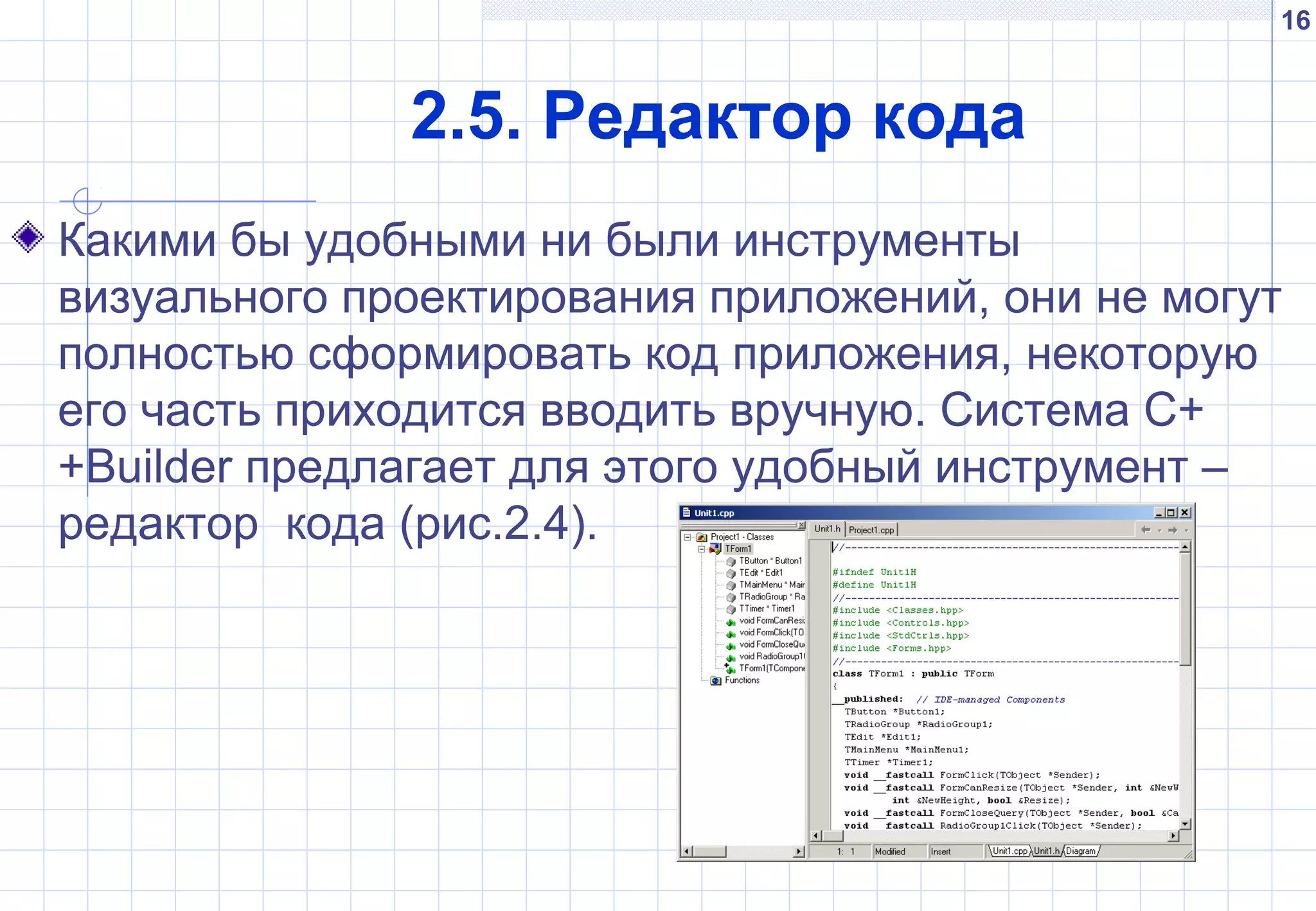 16
2.5. Редактор кода
Какими бы удобными ни были инструменты
визуального проектирования приложений, они не могут
полностью сформировать код приложения, некоторую
его часть приходится вводить вручную. Система C+
+Builder предлагает для этого удобный инструмент –
редактор кода (рис.2.4).
 