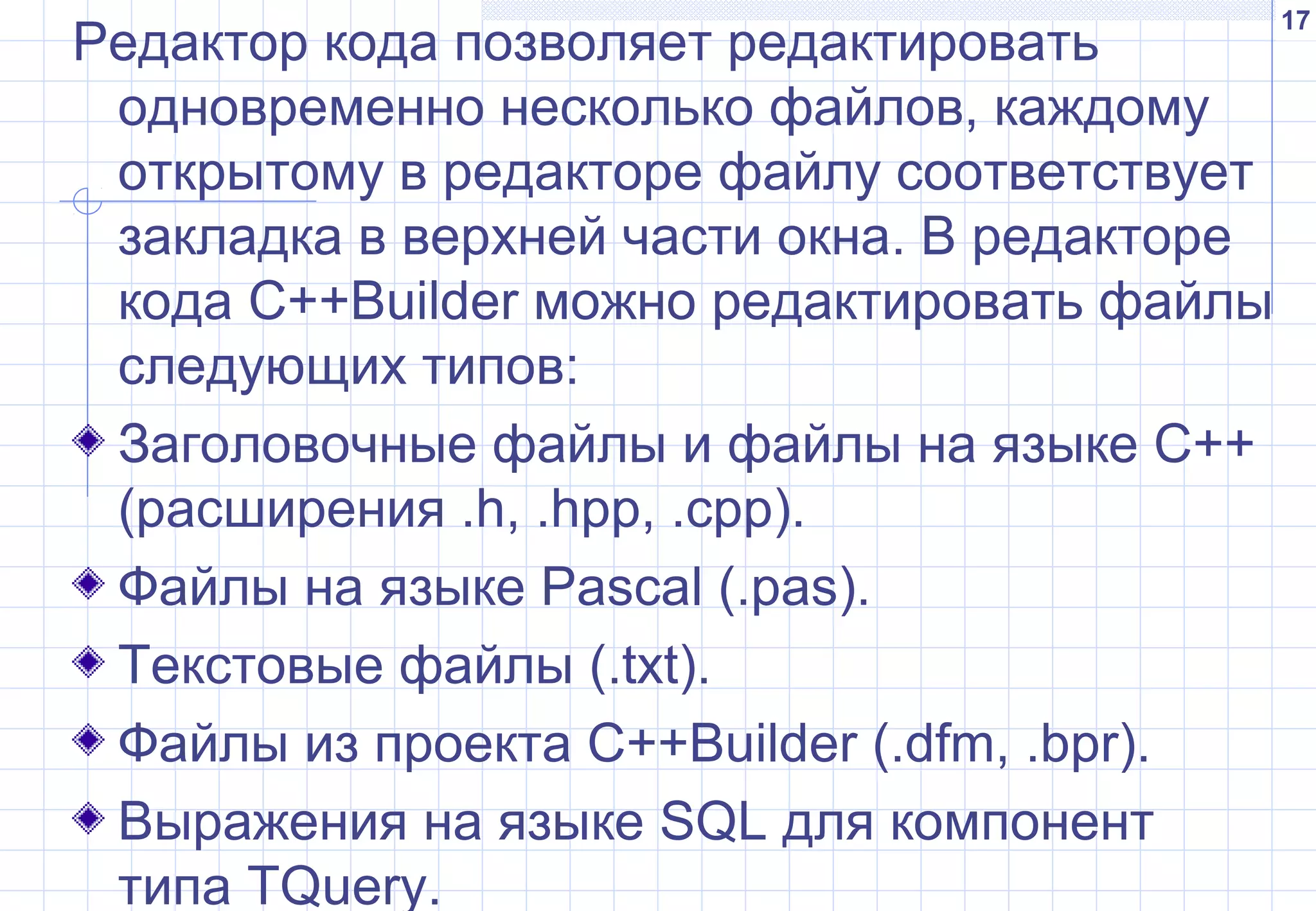 17
Редактор кода позволяет редактировать
одновременно несколько файлов, каждому
открытому в редакторе файлу соответствует
закладка в верхней части окна. В редакторе
кода C++Builder можно редактировать файлы
следующих типов:
Заголовочные файлы и файлы на языке С++
(расширения .h, .hpp, .cpp).
Файлы на языке Pascal (.pas).
Текстовые файлы (.txt).
Файлы из проекта C++Builder (.dfm, .bpr).
Выражения на языке SQL для компонент
типа TQuery.
 