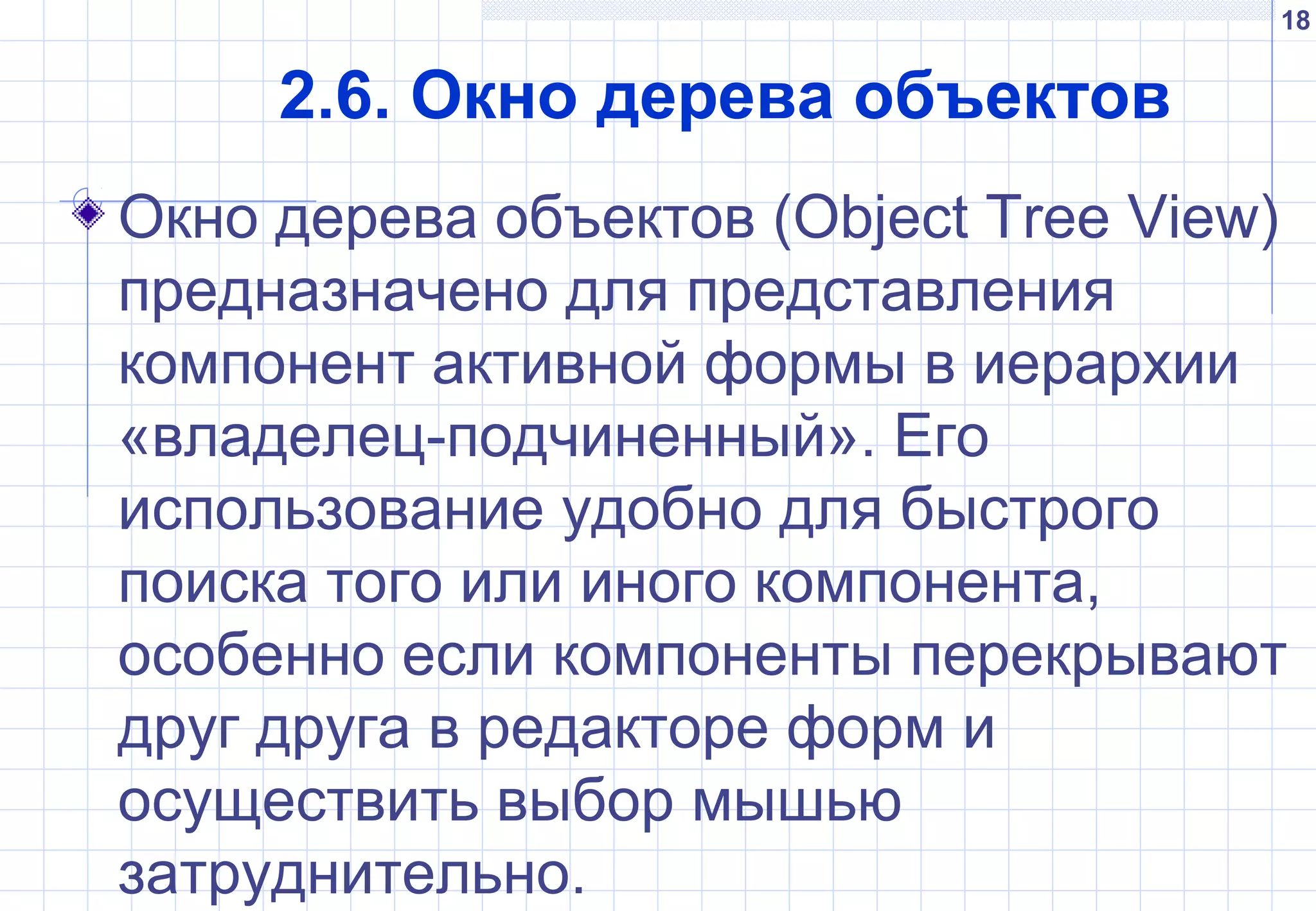 18
2.6. Окно дерева объектов
Окно дерева объектов (Object Tree View)
предназначено для представления
компонент активной формы в иерархии
«владелец-подчиненный». Его
использование удобно для быстрого
поиска того или иного компонента,
особенно если компоненты перекрывают
друг друга в редакторе форм и
осуществить выбор мышью
затруднительно.
 
