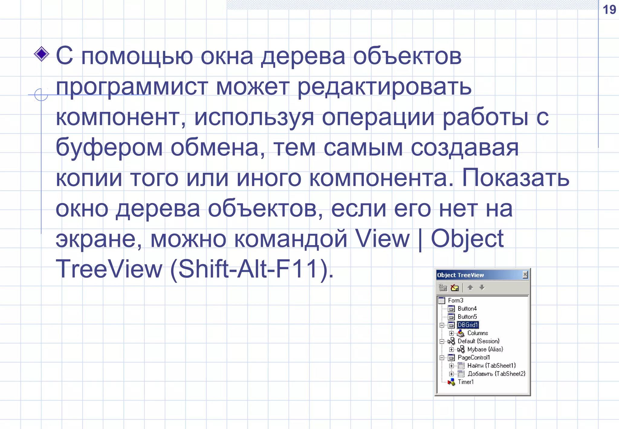 19
С помощью окна дерева объектов
программист может редактировать
компонент, используя операции работы с
буфером обмена, тем самым создавая
копии того или иного компонента. Показать
окно дерева объектов, если его нет на
экране, можно командой View | Object
TreeView (Shift-Alt-F11).
 