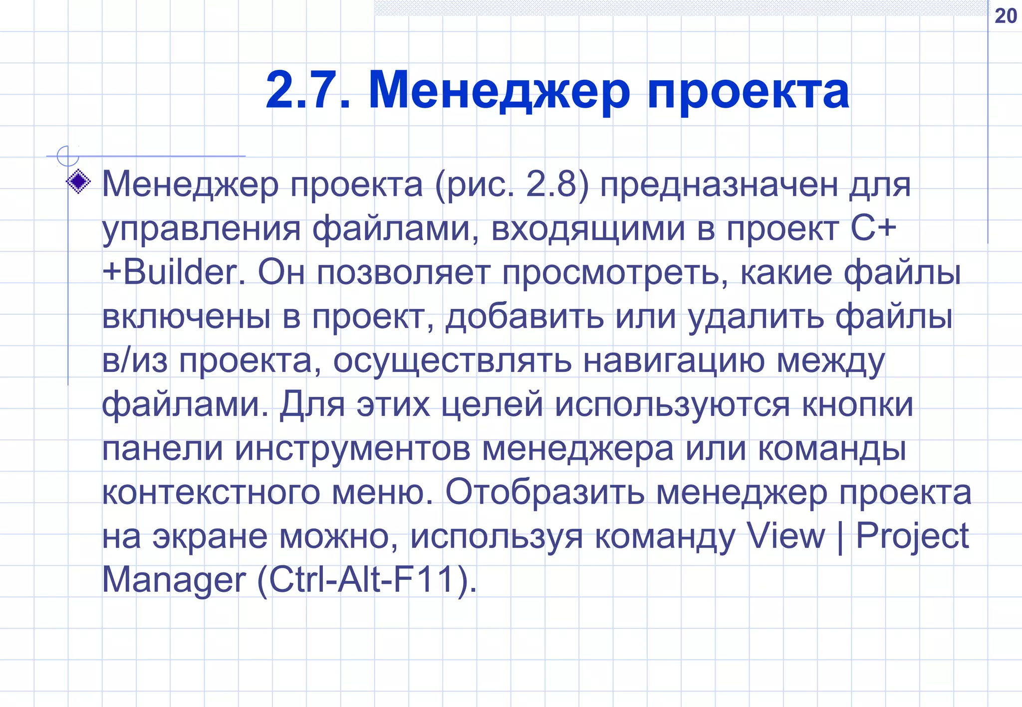 20
2.7. Менеджер проекта
Менеджер проекта (рис. 2.8) предназначен для
управления файлами, входящими в проект C+
+Builder. Он позволяет просмотреть, какие файлы
включены в проект, добавить или удалить файлы
в/из проекта, осуществлять навигацию между
файлами. Для этих целей используются кнопки
панели инструментов менеджера или команды
контекстного меню. Отобразить менеджер проекта
на экране можно, используя команду View | Project
Manager (Ctrl-Alt-F11).
 