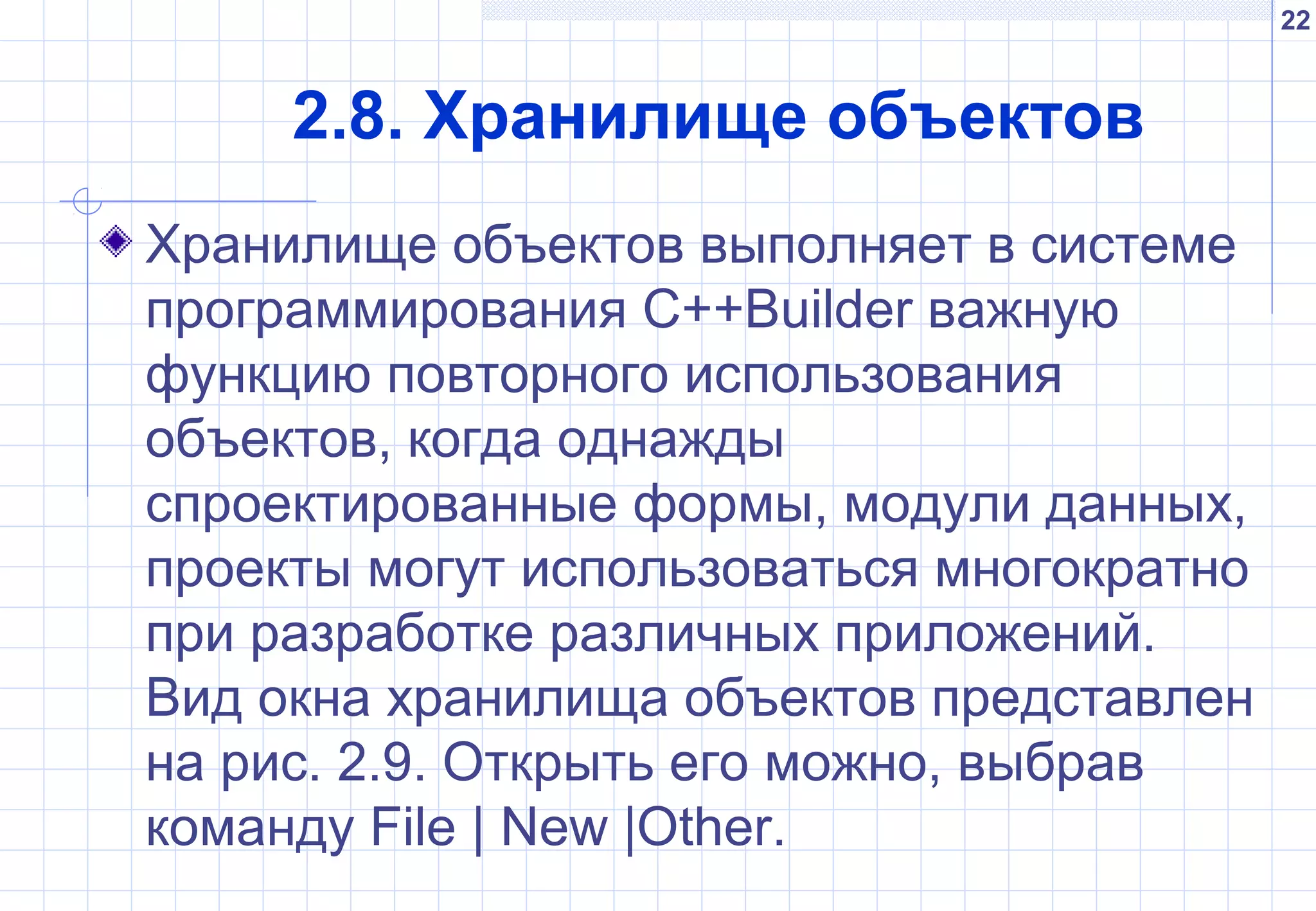 22
2.8. Хранилище объектов
Хранилище объектов выполняет в системе
программирования C++Builder важную
функцию повторного использования
объектов, когда однажды
спроектированные формы, модули данных,
проекты могут использоваться многократно
при разработке различных приложений.
Вид окна хранилища объектов представлен
на рис. 2.9. Открыть его можно, выбрав
команду File | New |Other.
 