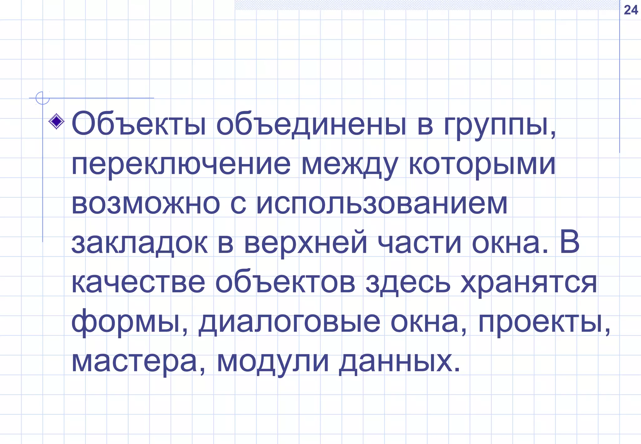 24
Объекты объединены в группы,
переключение между которыми
возможно с использованием
закладок в верхней части окна. В
качестве объектов здесь хранятся
формы, диалоговые окна, проекты,
мастера, модули данных.
 