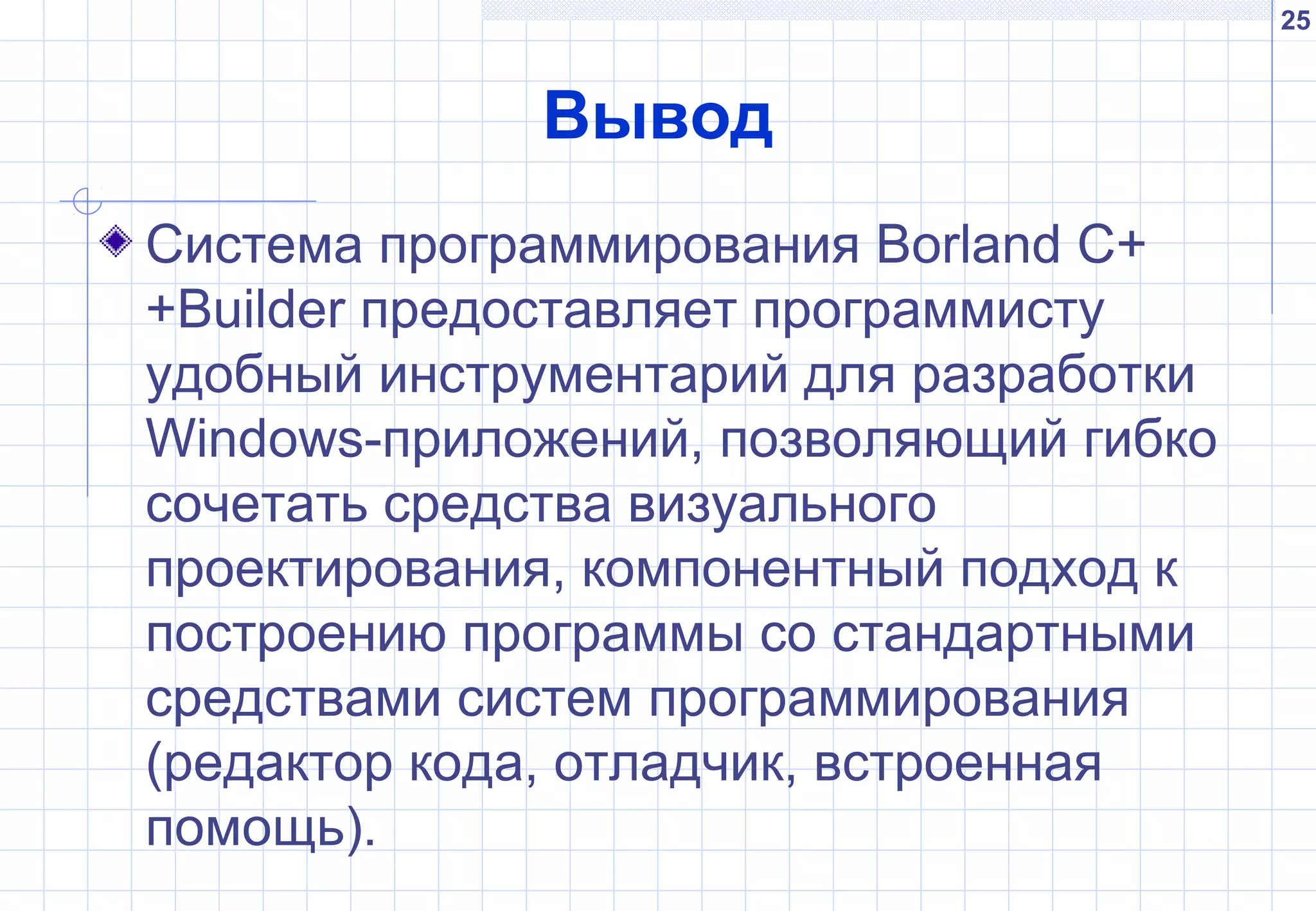 25
Вывод
Система программирования Borland C+
+Builder предоставляет программисту
удобный инструментарий для разработки
Windows-приложений, позволяющий гибко
сочетать средства визуального
проектирования, компонентный подход к
построению программы со стандартными
средствами систем программирования
(редактор кода, отладчик, встроенная
помощь).
 