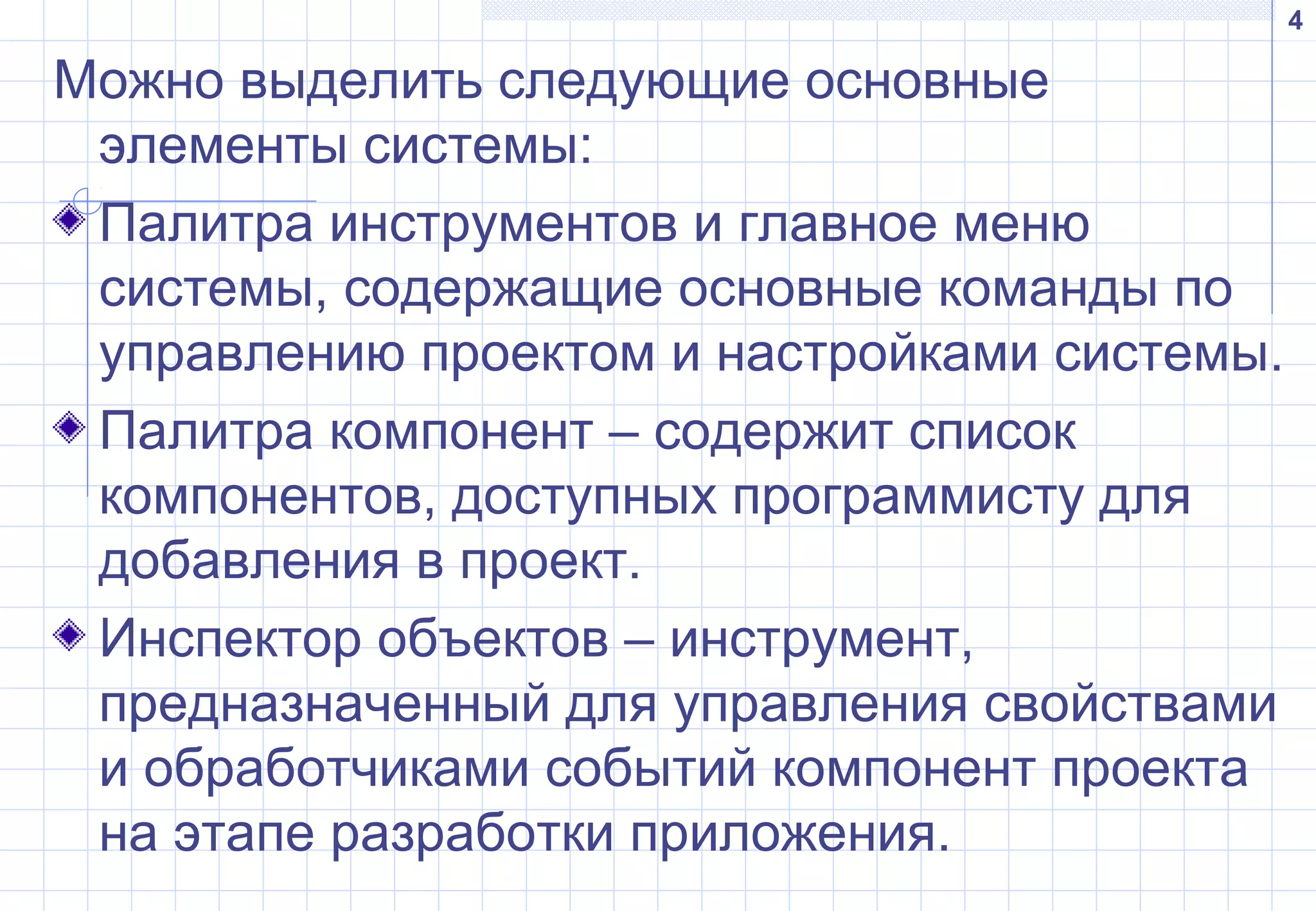 4
Можно выделить следующие основные
элементы системы:
Палитра инструментов и главное меню
системы, содержащие основные команды по
управлению проектом и настройками системы.
Палитра компонент – содержит список
компонентов, доступных программисту для
добавления в проект.
Инспектор объектов – инструмент,
предназначенный для управления свойствами
и обработчиками событий компонент проекта
на этапе разработки приложения.
 