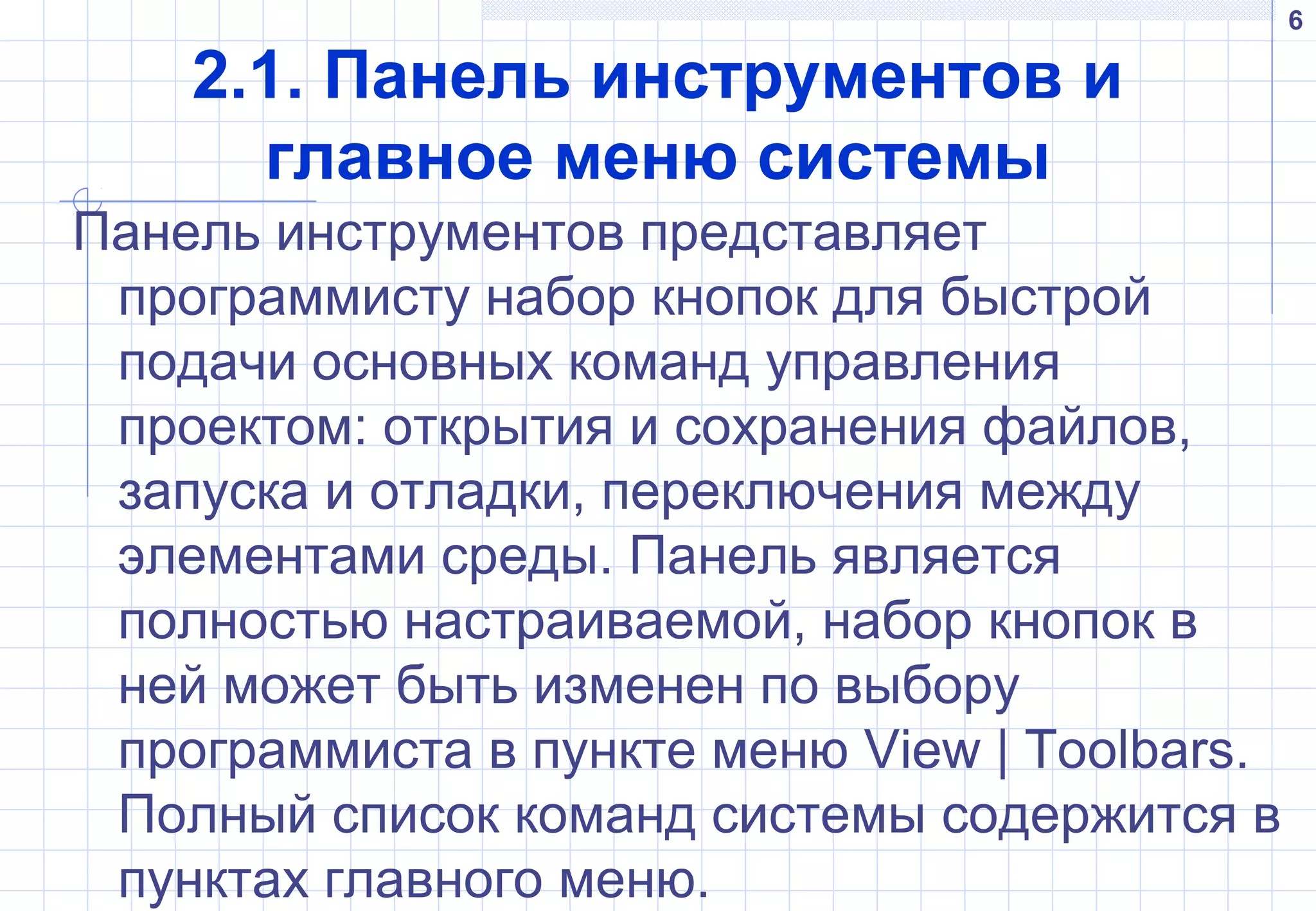 6
2.1. Панель инструментов и
главное меню системы
Панель инструментов представляет
программисту набор кнопок для быстрой
подачи основных команд управления
проектом: открытия и сохранения файлов,
запуска и отладки, переключения между
элементами среды. Панель является
полностью настраиваемой, набор кнопок в
ней может быть изменен по выбору
программиста в пункте меню View | Toolbars.
Полный список команд системы содержится в
пунктах главного меню.
 
