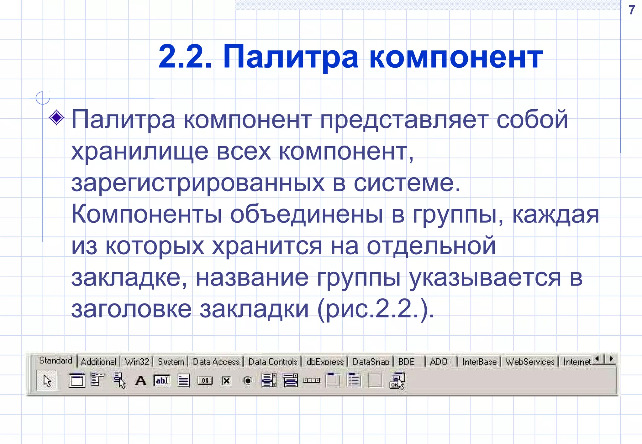 7
2.2. Палитра компонент
Палитра компонент представляет собой
хранилище всех компонент,
зарегистрированных в системе.
Компоненты объединены в группы, каждая
из которых хранится на отдельной
закладке, название группы указывается в
заголовке закладки (рис.2.2.).
 